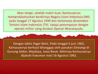 Akan tetapi, setelah makin kuat, Kartosuwiryo
memproklamasikan berdirinya Negara Islam Indonesia (NII)
pada tanggal 17 Agustus 1949 dan tentaranya dinamakan
Tentara Islam Indonesia (TII). Upaya penumpasan dengan
operasi militer yang disebut Operasi Bharatayuda.
Dengan taktis Pagar Betis. Pada tanggal 4 juni 1962,
Kartosuwiryo berhasil ditanggap oleh pasukan Siliwangi di
Gunung Geber, Majalaya, Jawa Barat. Akhirnya Kartosuwiryo
dijatuhi hukuman mati 16 Agustus 1962.
 