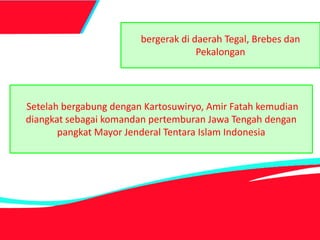 bergerak di daerah Tegal, Brebes dan
Pekalongan
Setelah bergabung dengan Kartosuwiryo, Amir Fatah kemudian
diangkat sebagai komandan pertemburan Jawa Tengah dengan
pangkat Mayor Jenderal Tentara Islam Indonesia
 