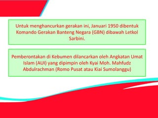 Untuk menghancurkan gerakan ini, Januari 1950 dibentuk
Komando Gerakan Banteng Negara (GBN) dibawah Letkol
Sarbini.
Pemberontakan di Kebumen dilancarkan oleh Angkatan Umat
Islam (AUI) yang dipimpin oleh Kyai Moh. Mahfudz
Abdulrachman (Romo Pusat atau Kiai Sumolanggu)
 