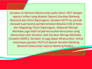 Gerakan ini berhasil dihancurkan pada tahun 1957 dengan
operasi militer yang disebut Operasi Gerakan Banteng
Nasional dari Divisi Diponegoro. Gerakan DI/TII itu pernah
menjadi kuat karena pemberontakan Batalion 426 di Kedu
dan Magelang/ Divisi Diponegoro. Didaerah Merapi-
Merbabu juga telah terjadi kerusuhan-kerusuhan yang
dilancarkan oleh Gerakan oleh Gerakan Merapi-Merbabu
Complex (MMC). Gerakan ini juga dapat dihancurkan. Untuk
menumpas gerakan DI/TII di daerah Gerakan Banteng
Nasional dilancarkan operasi Banteng Raiders.
 