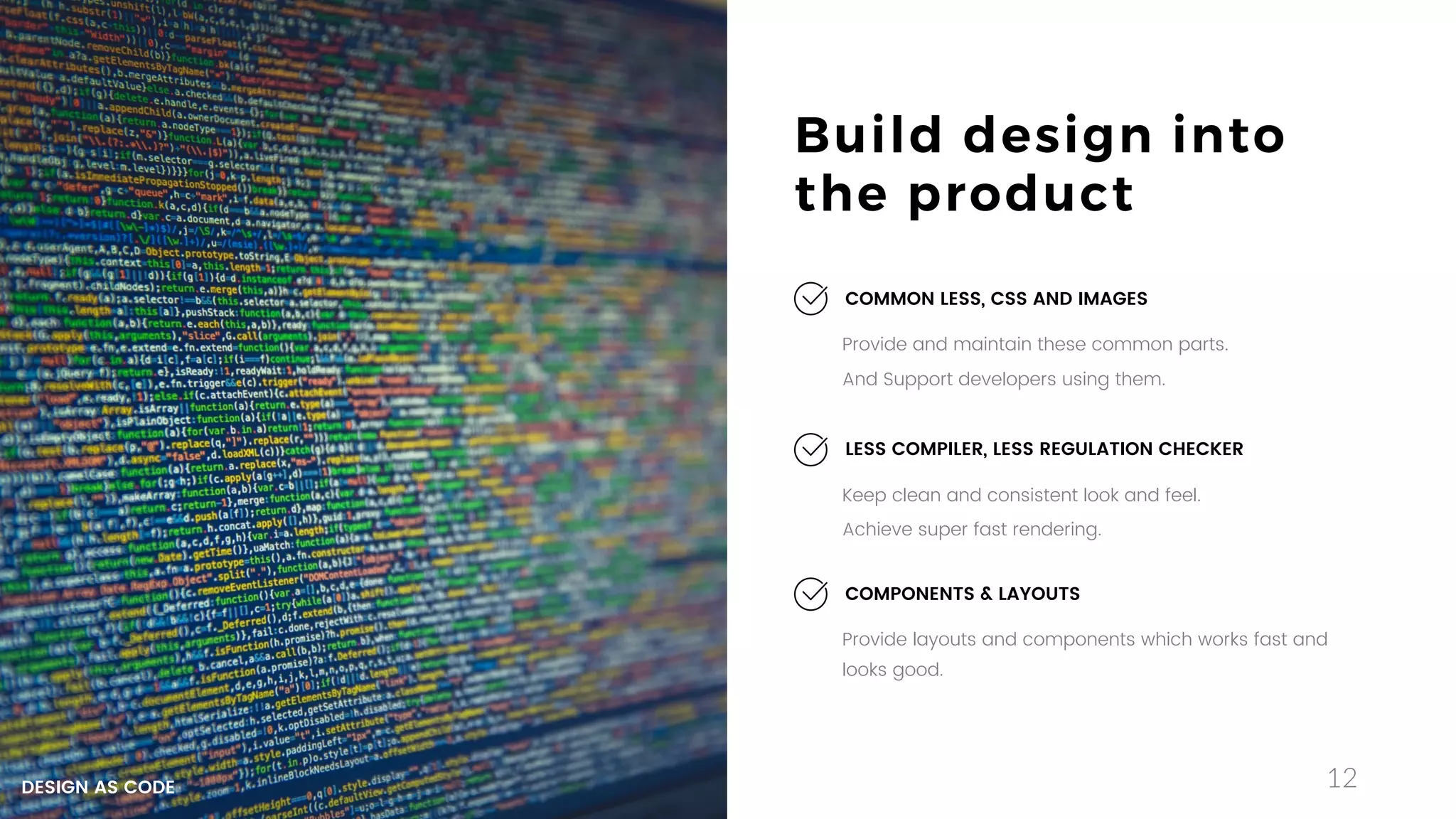 12
Build design into
the product
Keep clean and consistent look and feel.
Achieve super fast rendering.
LESS COMPILER, LESS REGULATION CHECKER
Provide layouts and components which works fast and
looks good.
COMPONENTS & LAYOUTS
Provide and maintain these common parts.
And Support developers using them.
COMMON LESS, CSS AND IMAGES
DESIGN AS CODE
 