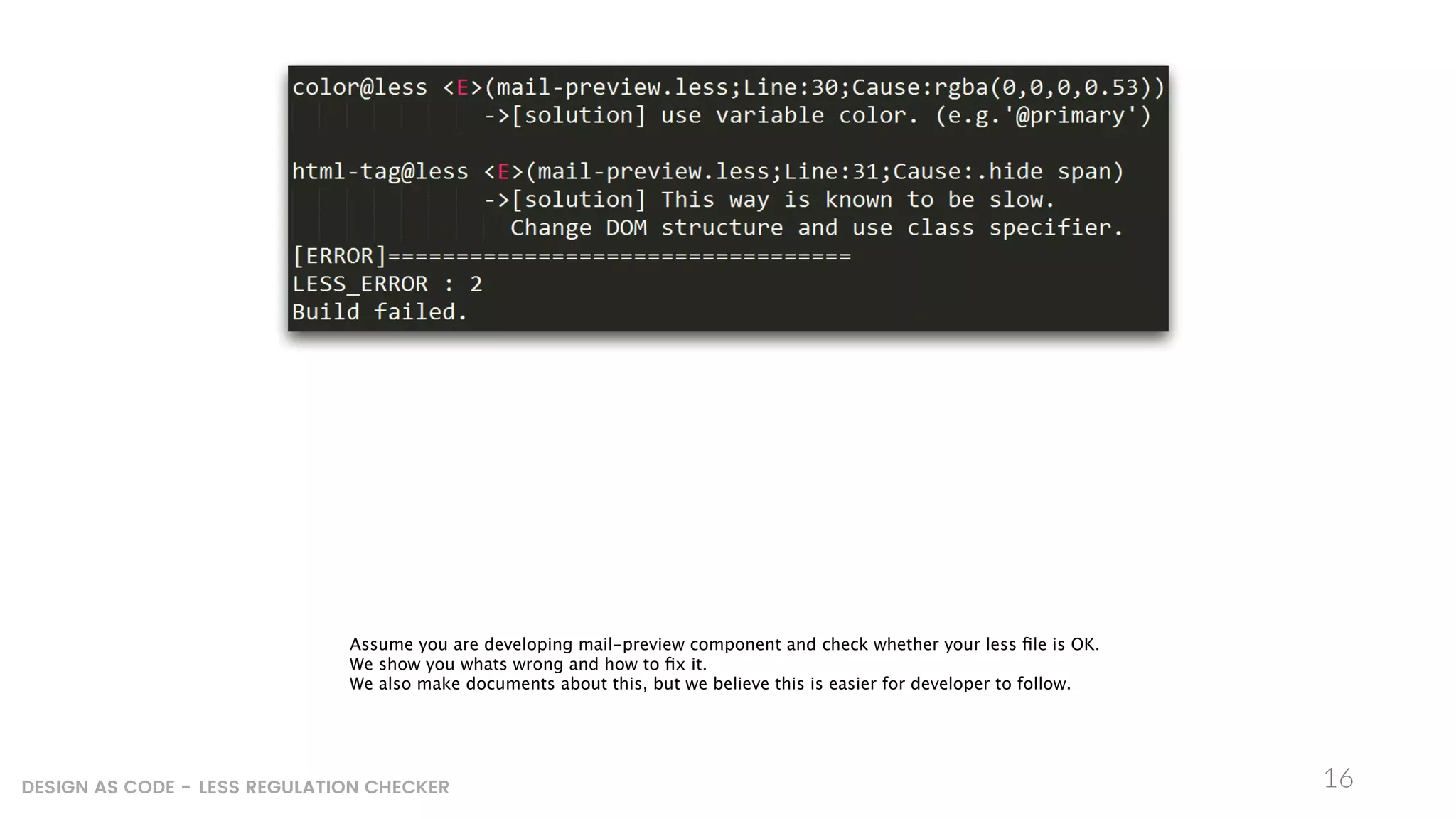 16DESIGN AS CODE - LESS REGULATION CHECKER
Assume you are developing mail-preview component and check whether your less ﬁle is OK.
We show you whats wrong and how to ﬁx it.
We also make documents about this, but we believe this is easier for developer to follow.
 
