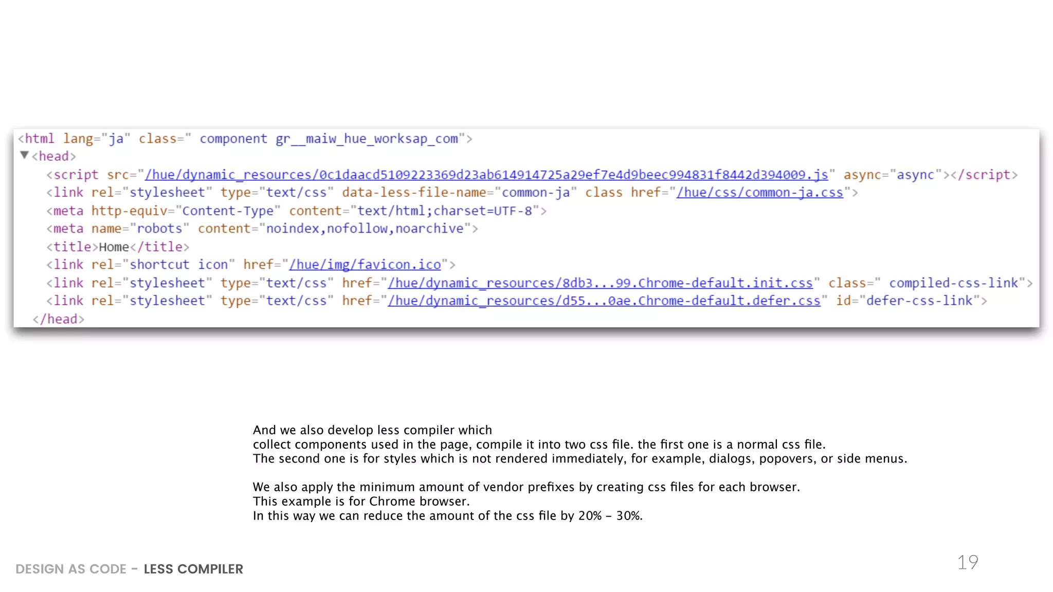 19DESIGN AS CODE - LESS COMPILER
And we also develop less compiler which
collect components used in the page, compile it into two css ﬁle. the ﬁrst one is a normal css ﬁle.
The second one is for styles which is not rendered immediately, for example, dialogs, popovers, or side menus.
We also apply the minimum amount of vendor preﬁxes by creating css ﬁles for each browser.
This example is for Chrome browser.
In this way we can reduce the amount of the css ﬁle by 20% - 30%.
 