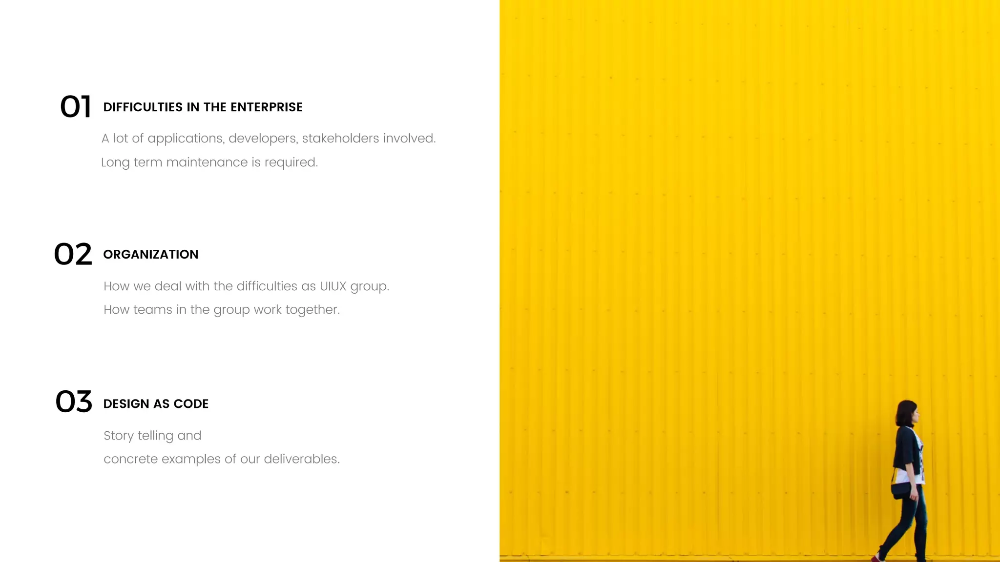 24
03
How we deal with the difficulties as UIUX group.
How teams in the group work together.
ORGANIZATION
A lot of applications, developers, stakeholders involved.
Long term maintenance is required.
DIFFICULTIES IN THE ENTERPRISE
02
01
Story telling and
concrete examples of our deliverables.
DESIGN AS CODE
 