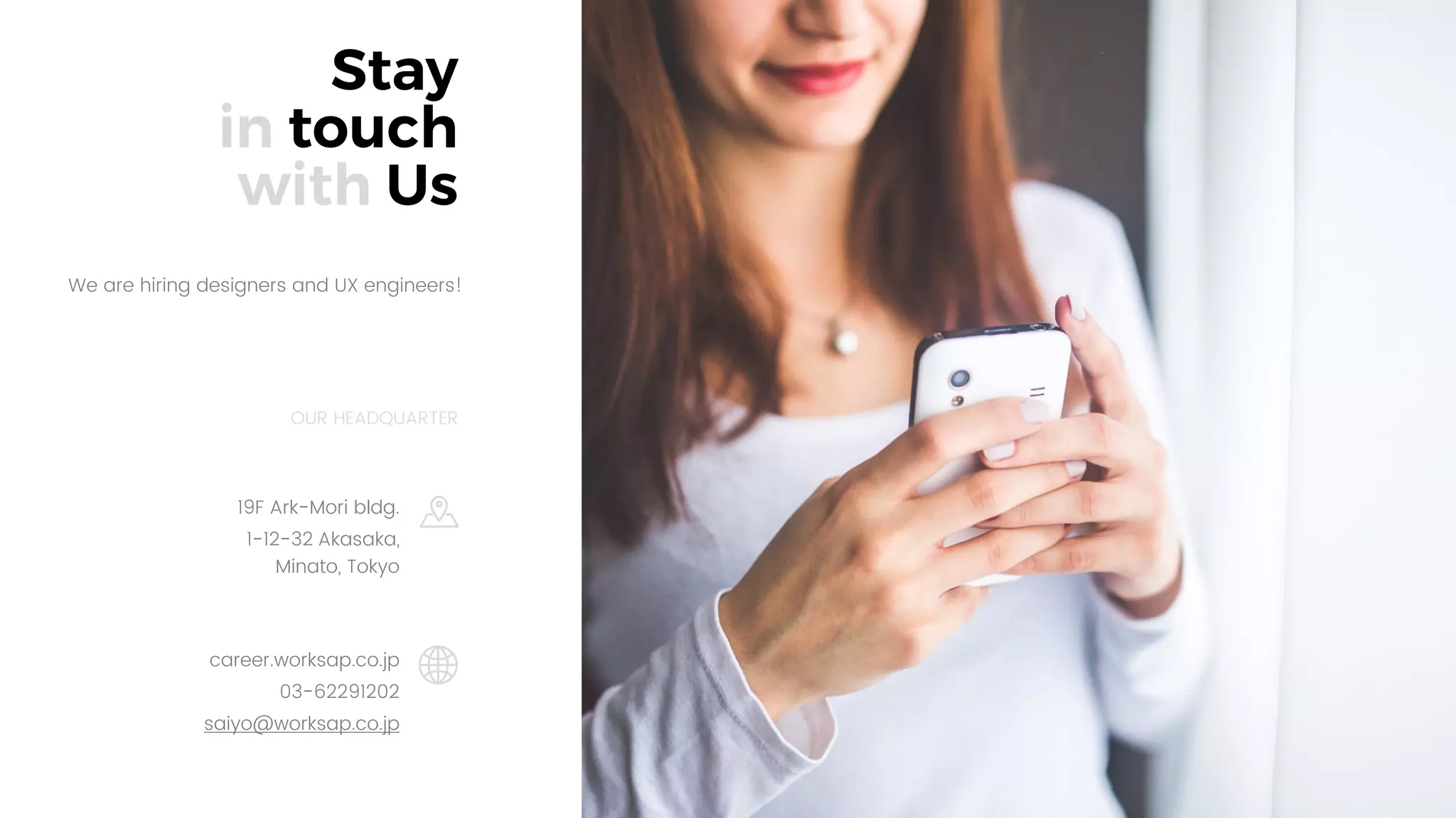 26
Stay
in touch
with Us
career.worksap.co.jp
03-62291202
saiyo@worksap.co.jp
OUR HEADQUARTER
We are hiring designers and UX engineers!
19F Ark-Mori bldg.
1-12-32 Akasaka,
Minato, Tokyo
 