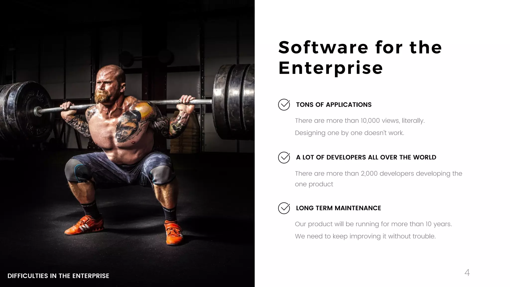 4
Software for the
Enterprise
There are more than 10,000 views, literally.
Designing one by one doesn’t work.
TONS OF APPLICATIONS
Our product will be running for more than 10 years.
We need to keep improving it without trouble.
LONG TERM MAINTENANCE
There are more than 2,000 developers developing the
one product
A LOT OF DEVELOPERS ALL OVER THE WORLD
DIFFICULTIES IN THE ENTERPRISE
 