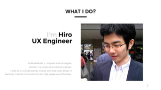 2
I’m Hiro
UX Engineer
Graduated with a computer science degree,
I started my career as a software engineer.
I work as a cross disciplinary mutant who write code, design UI
elements, maintain ci environment and help people work effectively.
WHAT I DO?
 