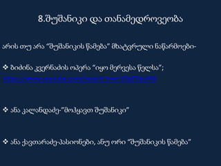8.შუშანიკი და თანამედროვეობა
არის თუ არა “შუშანიკის წამება” მხატვრული ნაწარმოები-
 ბიძინა კვერნაძის ოპერა “იყო მერვესა წელსა”;
https://www.youtube.com/watch?v=vrUDqTXeshM
 ანა კალანდაძე-”მოჰყავთ შუშანიკი”
 ანა ქავთარაძე-პასიონები, ანუ ორი “შუშანიკის წამება”
 