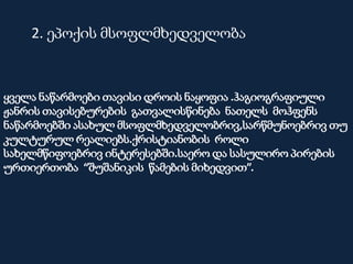 ყველა ნაწარმოები თავისი დროის ნაყოფია .ჰაგიოგრაფიული
ჟანრის თავისებურების გათვალისწინება ნათელს მოჰფენს
ნაწარმოებში ასახულ მსოფლმხედველობრივ,სარწმუნოებრივ თუ
კულტურულ რეალიებს.ქრისტიანობის როლი
სახელმწიფოებრივ ინტერესებში.საერო და სასულირო პირების
ურთიერთობა “შუშანიკის წამების მიხედვით”.
2. ეპოქის მსოფლმხედველობა
 