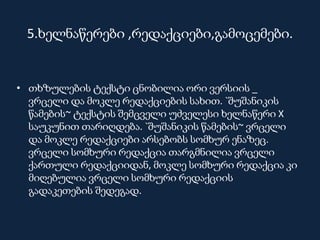 5.ხელნაწერები ,რედაქციები,გამოცემები.
• თხზულების ტექსტი ცნობილია ორი ვერსიის _
ვრცელი და მოკლე რედაქციების სახით. `შუშანიკის
წამების~ ტექსტის შემცველი უძველესი ხელნაწერი X
საუკუნით თარიღდება. `შუშანიკის წამების~ ვრცელი
და მოკლე რედაქციები არსებობს სომხურ ენაზეც.
ვრცელი სომხური რედაქცია თარგმნილია ვრცელი
ქართული რედაქციიდან, მოკლე სომხური რედაქცია კი
მიღებულია ვრცელი სომხური რედაქციის
გადაკეთების შედეგად.
 