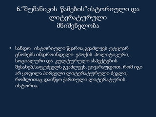 6.”შუშანიკის წამების”ისტორიული და
ლიტერატურული
მნიშვნელობა
• სანდო ისტორიული წყაროა,გვაძლევს უტყუარ
ცნობებს იმდროინდელი ეპოქის პოლიტიკური,
სოციალური და კულტურული ასპექტების
შესახებ,საფუძველს გვაძლევს, ვივარაუდოთ, რომ იგი
არ ყოფილა პირველი ლიტერატურული ძეგლი,
რომლითაც დაიწყო ქართული ლიტერატურის
ისტორია.
 