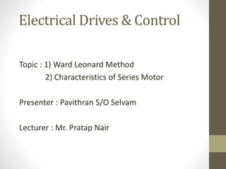 Electrical Drives & Control
Topic : 1) Ward Leonard Method
2) Characteristics of Series Motor
Presenter : Pavithran S/O Selvam
Lecturer : Mr. Pratap Nair
 