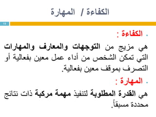 ‫الكفاءة‬/‫المهارة‬
•‫الكفاءة‬:
‫هي‬‫مزيج‬‫من‬‫التوجهات‬‫والمعارف‬‫والمهارات‬
‫التي‬‫تمكن‬‫الشخص‬‫من‬‫أداء‬‫عمل‬‫معين‬‫بفعالية‬‫أو‬
‫التصرف‬‫بموقف‬‫معين‬‫بفعالية‬.
•‫المهارة‬:
‫هي‬‫القدرة‬‫المطلوبة‬‫لتنفيذ‬‫مهمة‬‫مركبة‬‫ذات‬‫نتائج‬
‫محددة‬‫مسبقا‬.
12
 