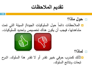 ‫المالحظات‬ ‫تقديم‬
‫حول‬‫ماذا؟‬
‫المالحظات‬ً‫ا‬‫دائم‬‫حول‬‫السلوكيات‬‫الجيدة‬/‫السيئة‬‫التي‬‫تمت‬
،‫مشاهدتها‬‫فيجب‬‫أن‬‫يكون‬‫هناك‬‫تخصيص‬‫وتحديد‬‫للسلوكيات‬.
‫لماذا‬‫؟‬
‫ألنك‬‫كمدرب‬‫في‬‫ر‬‫ح‬‫خبير‬‫تقدر‬‫أو‬‫ال‬‫تقدر‬‫هذا‬‫السلوك‬.‫ح‬‫اشر‬
‫تبعات‬‫ونتائج‬‫السلوك‬.
128
 