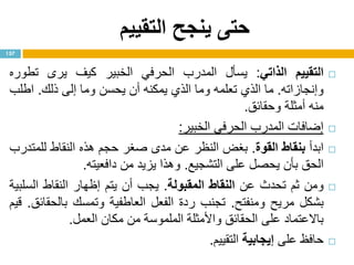 ‫التقييم‬ ‫ينجح‬ ‫حتى‬
‫التقييم‬‫الذاتي‬:‫يسأل‬‫المدرب‬‫الحرفي‬‫الخبير‬‫كيف‬‫يرى‬‫تطوره‬
‫وإنجازاته‬.‫ما‬‫الذي‬‫تعلمه‬‫وما‬‫الذي‬‫يمكنه‬‫أن‬‫يحسن‬‫وما‬‫إلى‬‫ذلك‬.‫اطلب‬
‫منه‬‫أمثلة‬‫وحقائق‬.
‫إضافات‬‫المدرب‬‫الحرفي‬‫الخبير‬:
‫ابدأ‬‫بنقاط‬‫القوة‬.‫بغض‬‫النظر‬‫عن‬‫مدى‬‫صغر‬‫حجم‬‫هذه‬‫النقاط‬‫للمتدرب‬
‫الحق‬‫بأن‬‫يحصل‬‫على‬‫التشجيع‬.‫وهذا‬‫يزيد‬‫من‬‫دافعيته‬.
‫ومن‬‫ثم‬‫تحدث‬‫عن‬‫النقاط‬‫المقبولة‬.‫يجب‬‫أن‬‫يتم‬‫إ‬‫ظهار‬‫النقاط‬‫السلبية‬
‫بشكل‬‫مريح‬‫ومنفتح‬.‫تجنب‬‫ردة‬‫الفعل‬‫العاطفية‬‫وتمسك‬‫بالحقائق‬.‫قيم‬
‫باالعتماد‬‫على‬‫الحقائق‬‫واألمثلة‬‫الملموسة‬‫من‬‫مكان‬‫العمل‬.
‫حافظ‬‫على‬‫إيجابية‬‫التقييم‬.
157
 