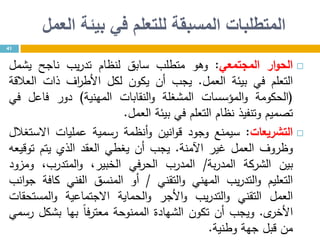 ‫العمل‬ ‫بيئة‬ ‫في‬ ‫للتعلم‬ ‫المسبقة‬ ‫المتطلبات‬
41
‫ار‬‫و‬‫الح‬‫المجتمعي‬:‫وهو‬‫متطلب‬‫سابق‬‫لنظام‬‫يب‬‫ر‬‫تد‬‫ناجح‬‫يشمل‬
‫التعلم‬‫في‬‫بيئة‬‫العمل‬.‫يجب‬‫أن‬‫يكون‬‫لكل‬‫اف‬‫ر‬‫األط‬‫ذات‬‫العالقة‬
(‫الحكومة‬‫المؤسسات‬‫و‬‫المشغلة‬‫النقابات‬‫و‬‫المهنية‬)‫دور‬‫فاعل‬‫في‬
‫تصميم‬‫وتنفيذ‬‫نظام‬‫التعلم‬‫في‬‫بيئة‬‫العمل‬.
‫التشريعات‬:‫سيمنع‬‫وجود‬‫انين‬‫و‬‫ق‬‫أنظمة‬‫و‬‫رسمية‬‫عمليات‬‫االستغالل‬
‫وظروف‬‫العمل‬‫غير‬‫اآلمنة‬.‫يجب‬‫أن‬‫يغطي‬‫العقد‬‫الذي‬‫يتم‬‫توقيعه‬
‫بين‬‫الشركة‬‫بة‬‫ر‬‫المد‬/‫المدرب‬‫الحرفي‬،‫الخبير‬،‫المتدرب‬‫و‬‫ومزود‬
‫التعليم‬‫يب‬‫ر‬‫التد‬‫و‬‫المهني‬‫التقني‬‫و‬/‫أو‬‫المنسق‬‫الفني‬‫كافة‬‫انب‬‫و‬‫ج‬
‫العمل‬‫التقني‬‫يب‬‫ر‬‫التد‬‫و‬‫األجر‬‫و‬‫الحماية‬‫و‬‫االجتماعية‬‫المستحقات‬‫و‬
‫ى‬‫األخر‬.‫ويجب‬‫أن‬‫تكون‬‫الشهادة‬‫الممنوحة‬ً‫ا‬‫معترف‬‫بها‬‫بشكل‬‫رسمي‬
‫من‬‫قبل‬‫جهة‬‫وطنية‬.
 