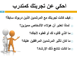 ‫كمتدرب‬ ‫تجربتك‬ ‫عن‬ ‫احكي‬
‫كيف‬‫كانت‬‫تجربت‬‫ك‬‫مع‬‫المرشدين‬‫الذين‬‫درب‬‫وك‬ً‫ا‬‫سابق‬‫؟‬
‫لماذا‬‫تعتبر‬‫أن‬‫هؤالء‬‫األشخاص‬‫مميزين؟‬
‫ما‬‫الذي‬‫قالوه‬‫ل‬‫ك‬‫أو‬‫فعلوه‬‫ألجل‬‫ك‬‫؟‬
‫ما‬‫كان‬‫تأثير‬‫المرشدين‬‫المرافقين‬‫علي‬‫ك‬‫؟‬
‫ما‬‫كانت‬‫نتائج‬‫ذلك‬‫اإلرشاد؟‬
62
 