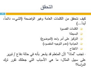 ‫التحقق‬
72
‫كيف‬‫نتحقق‬‫من‬‫الكلمات‬‫العامة‬‫وغير‬‫اضحة‬‫و‬‫ال‬(،‫الشيء‬،ً‫ا‬‫دائم‬
ً‫ا‬‫أبد‬...)
‫الكلمات‬‫ة‬‫ر‬‫القصي‬
‫البسيطة‬
‫التركيز‬‫على‬‫أمر‬‫احد‬‫و‬(‫ع‬‫الموضو‬)
‫الحيادية‬(‫عدم‬‫التوجيه‬‫المقصود‬)
‫االنفتاح‬
•‫تجنب‬”‫لماذا‬“‫ألن‬‫المتعلم‬‫قد‬‫يشعر‬‫بأنه‬‫في‬‫حالة‬‫دفاع‬/‫ير‬‫ر‬‫تب‬
‫على‬‫سبيل‬‫المثال‬:‫ما‬‫هي‬‫األسباب‬‫التي‬‫جعلتك‬‫تقرر‬‫ترك‬
‫اسة؟‬‫ر‬‫الد‬
 
