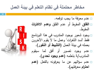 ‫محتملة‬ ‫مخاطر‬‫في‬‫العمل‬ ‫بيئة‬ ‫في‬ ‫التعلم‬ ‫نظام‬
‫عدم‬‫فة‬‫ر‬‫مع‬‫ما‬‫يجب‬‫توقعه‬.
‫القلق‬‫المفرط‬‫أو‬‫عدم‬‫القلق‬‫وعدم‬‫اث‬‫ر‬‫االكت‬
‫المفرط‬.
‫وجود‬‫شعور‬‫بوجود‬‫المتدرب‬‫في‬‫هذا‬‫نامج‬‫ر‬‫الب‬
‫فقط‬"‫لسد‬‫ات‬‫ر‬‫الثغ‬"‫وعمل‬‫ما‬‫ال‬‫يقوم‬‫اآلخرون‬
‫بعمله‬‫في‬‫بيئة‬‫العمل‬(‫ال‬‫ت‬‫ثبيط‬‫أو‬‫النفور‬).
‫عدم‬‫وجود‬‫تصور‬‫أو‬‫أفق‬‫لما‬‫سيقوم‬
‫المتدرب‬/‫ـة‬‫بتعلمه‬(‫عدم‬‫وجود‬‫تحدي‬).
‫عدم‬‫الهم‬‫ؤ‬‫س‬‫عن‬‫ما‬‫يعرفونه‬‫بالفعل‬(‫عدم‬
‫ام‬‫ر‬‫احت‬‫فتهم‬‫ر‬‫مع‬).
82
 