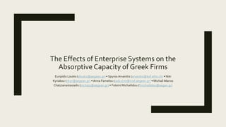 The Effects of Enterprise Systems on the
Absorptive Capacity of Greek Firms
Euripidis Loukis (eloukis@aegean.gr) • Spyros Arvanitis (arvanitis@kof.ethz.ch) • Niki
Kyriakou (nkyr@aegean.gr) • Anna Famelou (csd11170@icsd.aegean.gr) • Michail Marios
Chatzianastasiadis (mchatz@aegean.gr) • Foteini Michailidou (fmichailidou@aegan.gr)
 
