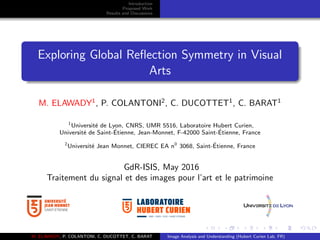 Introduction
Proposed Work
Results and Discussions
Exploring Global Reﬂection Symmetry in Visual
Arts
M. ELAWADY1
, P. COLANTONI2
, C. DUCOTTET1
, C. BARAT1
1
Universit´e de Lyon, CNRS, UMR 5516, Laboratoire Hubert Curien,
Universit´e de Saint-´Etienne, Jean-Monnet, F-42000 Saint-´Etienne, France
2
Universit´e Jean Monnet, CIEREC EA n0
3068, Saint-´Etienne, France
GdR-ISIS, May 2016
Traitement du signal et des images pour l’art et le patrimoine
UMR • CNRS • 5516 • SAINT-ETIENNE
M. ELAWADY, P. COLANTONI, C. DUCOTTET, C. BARAT Image Analysis and Understanding (Hubert Curien Lab, FR)
 