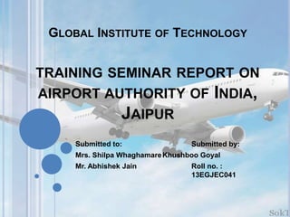GLOBAL INSTITUTE OF TECHNOLOGY
TRAINING SEMINAR REPORT ON
AIRPORT AUTHORITY OF INDIA,
JAIPUR
Submitted to: Submitted by:
Mrs. Shilpa WhaghamareKhushboo Goyal
Mr. Abhishek Jain Roll no. :
13EGJEC041
 