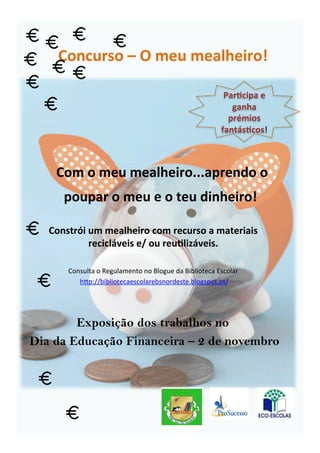 Com
o
meu
mealheiro...aprendo
o
poupar
o
meu
e
o
teu
dinheiro!
Constrói
um
mealheiro
com
recurso
a
materiais
recicláveis
e/
ou
reu8lizáveis.
Consulta
o
Regulamento
no
Blogue
da
Biblioteca
Escolar
h6p://bibliotecaescolarebsnordeste.blogspot.pt/
Par8cipa
e
ganha
prémios
fantás8cos!
Exposição dos trabalhos no
Dia da Educação Financeira – 2 de novembro
Concurso
–
O
meu
mealheiro!