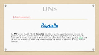 DNS
4.fonctionnement
Le DNS est un modèle réparti hiérarchisé, sa mise en œuvre requiert plusieurs serveurs qui
prennent en charge individuellement la traduction de parties complémentaires de l’espace des
noms afin de rendre plus souple le traitement des sollicitations. Ces parties appelées zones sont
en fait des domaines de noms dont l’administration est définie et attribuée à un ou plusieurs
serveurs.
Rappelle
 
