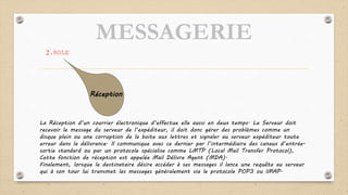 MESSAGERIE
2.ROLE
La Réception d’un courrier électronique d’effectue elle aussi en deux temps. Le Serveur doit
recevoir le message du serveur de l’expéditeur, il doit donc gérer des problèmes comme un
disque plein ou une corruption de la boite aux lettres et signaler au serveur expéditeur toute
erreur dans la délivrance. Il communique avec ce dernier par l’intermédiaire des canaux d’entrée-
sortie standard ou par un protocole spécialise comme LMTP (Local Mail Transfer Protocol),
Cette fonction de réception est appelée Mail Délivre Agent (MDA).
Finalement, lorsque le destinataire désire accéder à ses messages il lance une requête au serveur
qui à son tour lui transmet les messages généralement via le protocole POP3 ou IMAP.
Réception
 