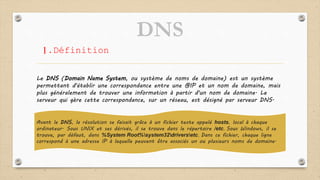 DNS
1.Définition
Le DNS (Domain Name System, ou système de noms de domaine) est un système
permettant d'établir une correspondance entre une @IP et un nom de domaine, mais
plus généralement de trouver une information à partir d'un nom de domaine. Le
serveur qui gère cette correspondance, sur un réseau, est désigné par serveur DNS.
Avant le DNS, la résolution se faisait grâce à un fichier texte appelé hosts, local à chaque
ordinateur. Sous UNIX et ses dérivés, il se trouve dans le répertoire /etc. Sous Windows, il se
trouve, par défaut, dans %System Root%system32driversetc. Dans ce fichier, chaque ligne
correspond à une adresse IP à laquelle peuvent être associés un ou plusieurs noms de domaine.
 