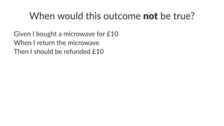 When would this outcome not be true?
Given I bought a microwave for £10
When I return the microwave
Then I should be refunded £10
 