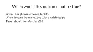 When would this outcome not be true?
Given I bought a microwave for £10
When I return the microwave with a valid receipt
Then I should be refunded £10
 