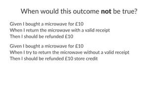 When would this outcome not be true?
Given I bought a microwave for £10
When I return the microwave with a valid receipt
Then I should be refunded £10
Given I bought a microwave for £10
When I try to return the microwave without a valid receipt
Then I should be refunded £10 store credit
 