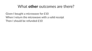 What other outcomes are there?
Given I bought a microwave for £10
When I return the microwave with a valid receipt
Then I should be refunded £10
 