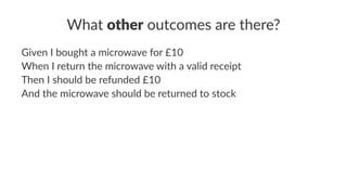What other outcomes are there?
Given I bought a microwave for £10
When I return the microwave with a valid receipt
Then I should be refunded £10
And the microwave should be returned to stock
 