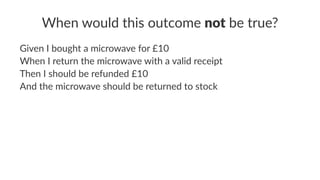 When would this outcome not be true?
Given I bought a microwave for £10
When I return the microwave with a valid receipt
Then I should be refunded £10
And the microwave should be returned to stock
 