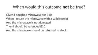 When would this outcome not be true?
Given I bought a microwave for £10
When I return the microwave with a valid receipt
And the microwave is not damaged
Then I should be refunded £10
And the microwave should be returned to stock
 