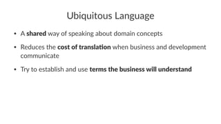 Ubiquitous Language
• A shared way of speaking about domain concepts
• Reduces the cost of transla.on when business and development
communicate
• Try to establish and use terms the business will understand
 