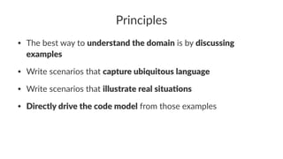 Principles
• The best way to understand the domain is by discussing
examples
• Write scenarios that capture ubiquitous language
• Write scenarios that illustrate real situa5ons
• Directly drive the code model from those examples
 