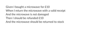 Given I bought a microwave for £10
When I return the microwave with a valid receipt
And the microwave is not damaged
Then I should be refunded £10
And the microwave should be returned to stock
 