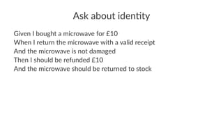 Ask about iden.ty
Given I bought a microwave for £10
When I return the microwave with a valid receipt
And the microwave is not damaged
Then I should be refunded £10
And the microwave should be returned to stock
 