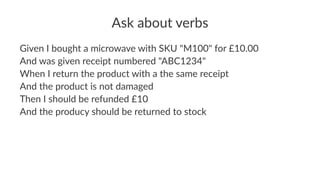 Ask about verbs
Given I bought a microwave with SKU "M100" for £10.00
And was given receipt numbered "ABC1234"
When I return the product with a the same receipt
And the product is not damaged
Then I should be refunded £10
And the producy should be returned to stock
 
