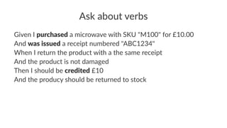 Ask about verbs
Given I purchased a microwave with SKU "M100" for £10.00
And was issued a receipt numbered "ABC1234"
When I return the product with a the same receipt
And the product is not damaged
Then I should be credited £10
And the producy should be returned to stock
 