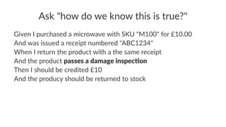 Ask "how do we know this is true?"
Given I purchased a microwave with SKU "M100" for £10.00
And was issued a receipt numbered "ABC1234"
When I return the product with a the same receipt
And the product passes a damage inspec,on
Then I should be credited £10
And the producy should be returned to stock
 