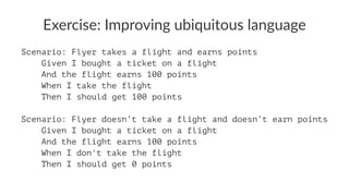 Exercise: Improving ubiquitous language
Scenario: Flyer takes a flight and earns points
Given I bought a ticket on a flight
And the flight earns 100 points
When I take the flight
Then I should get 100 points
Scenario: Flyer doesn’t take a flight and doesn’t earn points
Given I bought a ticket on a flight
And the flight earns 100 points
When I don't take the flight
Then I should get 0 points
 
