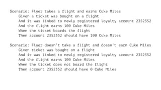 Scenario: Flyer takes a flight and earns Cuke Miles
Given a ticket was bought on a flight
And it was linked to newly registered loyalty account 2352352
And the flight earns 100 Cuke Miles
When the ticket boards the flight
Then account 2352352 should have 100 Cuke Miles
Scenario: Flyer doesn’t take a flight and doesn’t earn Cuke Miles
Given ticket was bought on a flight
And it was linked to newly registered loyalty account 2352352
And the flight earns 100 Cuke Miles
When the ticket does not board the flight
Then account 2352352 should have 0 Cuke Miles
 