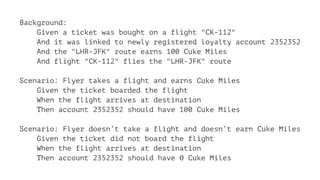 Background:
Given a ticket was bought on a flight "CK-112"
And it was linked to newly registered loyalty account 2352352
And the "LHR-JFK" route earns 100 Cuke Miles
And flight "CK-112" flies the "LHR-JFK" route
Scenario: Flyer takes a flight and earns Cuke Miles
Given the ticket boarded the flight
When the flight arrives at destination
Then account 2352352 should have 100 Cuke Miles
Scenario: Flyer doesn’t take a flight and doesn’t earn Cuke Miles
Given the ticket did not board the flight
When the flight arrives at destination
Then account 2352352 should have 0 Cuke Miles
 