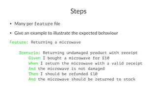 Steps
• Many per feature ﬁle
• Give an example to illustrate the expected behaviour
Feature: Returning a microwave
Scenario: Returning undamaged product with receipt
Given I bought a microwave for £10
When I return the microwave with a valid receipt
And the microwave is not damaged
Then I should be refunded £10
And the microwave should be returned to stock
 