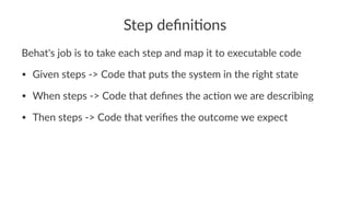 Step deﬁni*ons
Behat's job is to take each step and map it to executable code
• Given steps -> Code that puts the system in the right state
• When steps -> Code that deﬁnes the ac:on we are describing
• Then steps -> Code that veriﬁes the outcome we expect
 