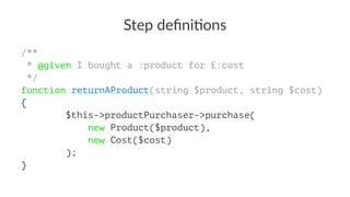 Step deﬁni*ons
/**
* @given I bought a :product for £:cost
*/
function returnAProduct(string $product, string $cost)
{
$this->productPurchaser->purchase(
new Product($product),
new Cost($cost)
);
}
 